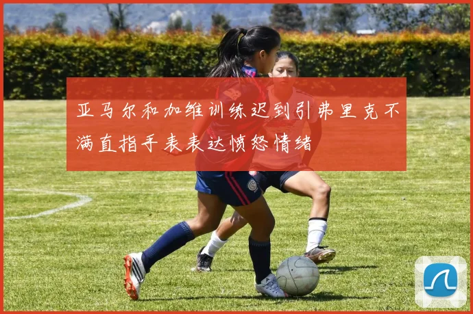 亚马尔和加维训练迟到引弗里克不满直指手表表达愤怒情绪