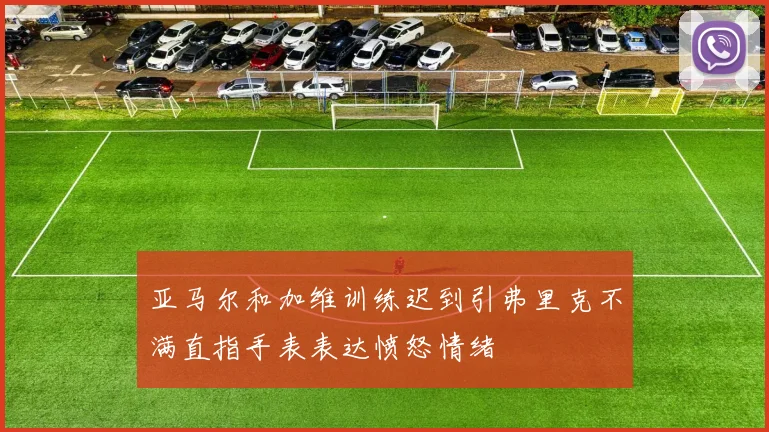 亚马尔和加维训练迟到引弗里克不满直指手表表达愤怒情绪