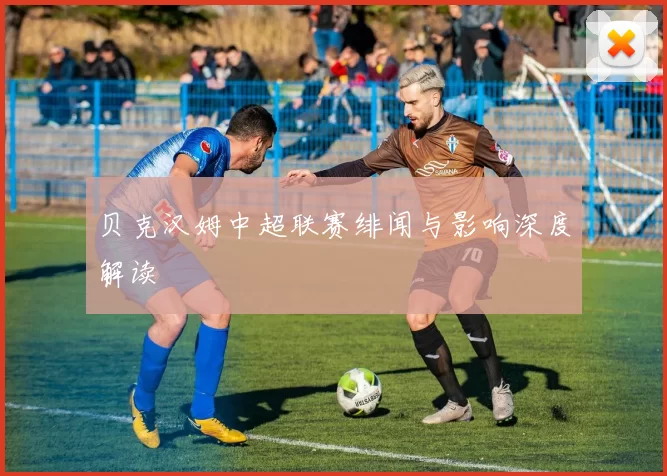贝克汉姆中超联赛绯闻与影响深度解读