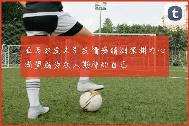 亚马尔发文引发情感猜测深渊内心渴望成为众人期待的自己
