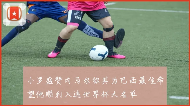 小罗盛赞内马尔称其为巴西最佳希望他顺利入选世界杯大名单