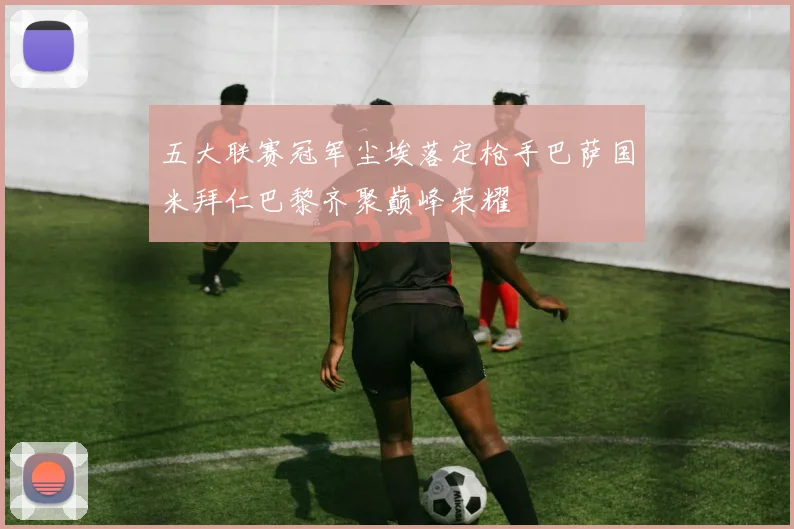 五大联赛冠军尘埃落定枪手巴萨国米拜仁巴黎齐聚巅峰荣耀