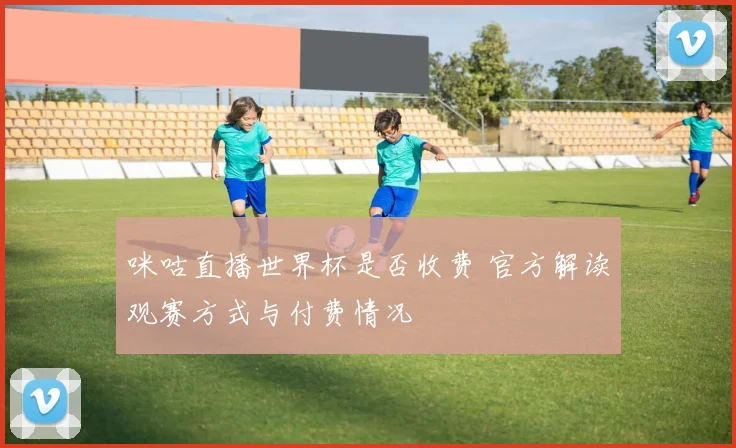 咪咕直播世界杯是否收费 官方解读观赛方式与付费情况