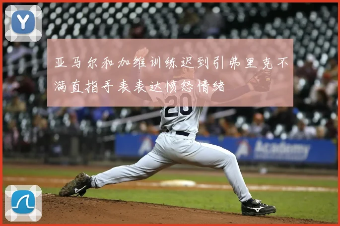 亚马尔和加维训练迟到引弗里克不满直指手表表达愤怒情绪