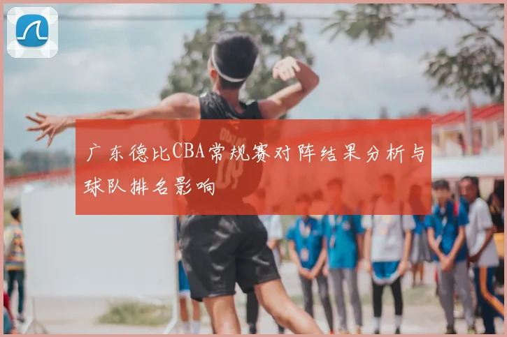 广东德比CBA常规赛对阵结果分析与球队排名影响