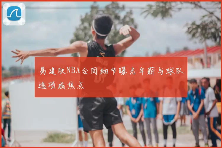 易建联NBA合同细节曝光年薪与球队选项成焦点