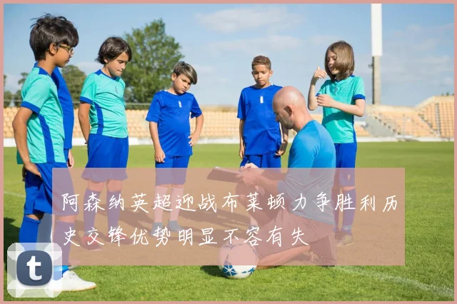 阿森纳英超迎战布莱顿力争胜利历史交锋优势明显不容有失