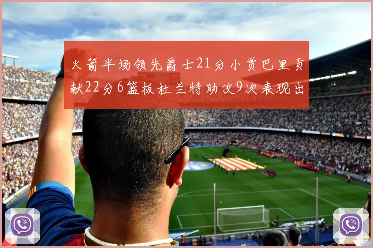火箭半场领先爵士21分小贾巴里贡献22分6篮板杜兰特助攻9次表现出色