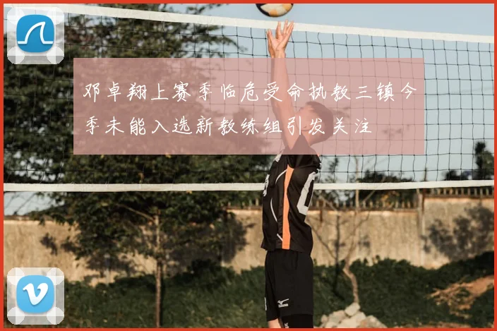 邓卓翔上赛季临危受命执教三镇今季未能入选新教练组引发关注