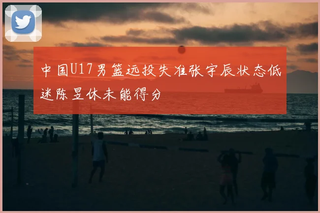 中国U17男篮远投失准张宇辰状态低迷陈昱休未能得分