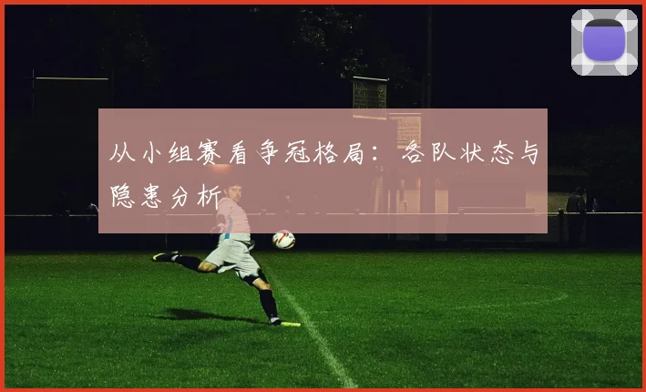 从小组赛看争冠格局：各队状态与隐患分析