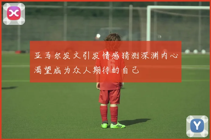 亚马尔发文引发情感猜测深渊内心渴望成为众人期待的自己