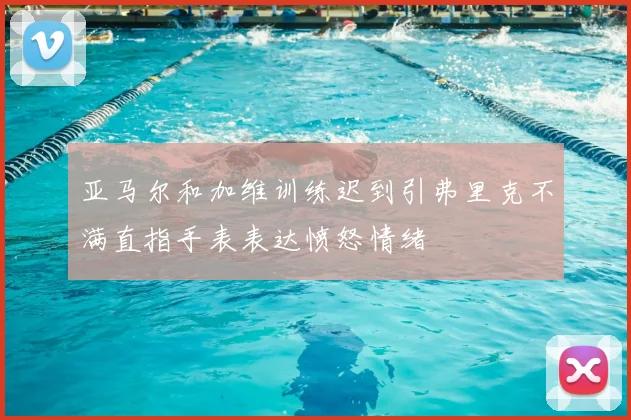 亚马尔和加维训练迟到引弗里克不满直指手表表达愤怒情绪