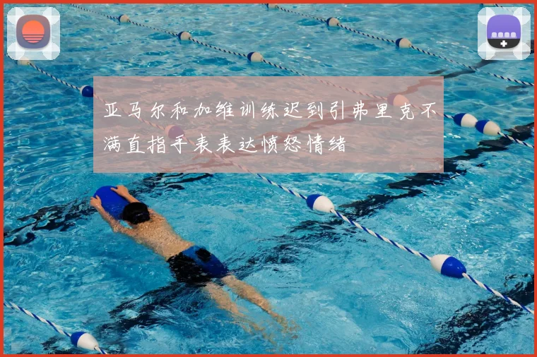 亚马尔和加维训练迟到引弗里克不满直指手表表达愤怒情绪