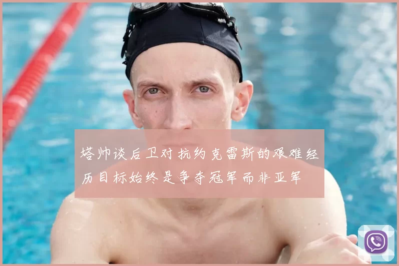 塔帅谈后卫对抗约克雷斯的艰难经历目标始终是争夺冠军而非亚军
