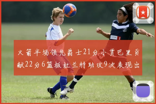 火箭半场领先爵士21分小贾巴里贡献22分6篮板杜兰特助攻9次表现出色