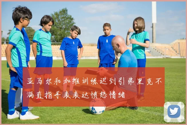 亚马尔和加维训练迟到引弗里克不满直指手表表达愤怒情绪
