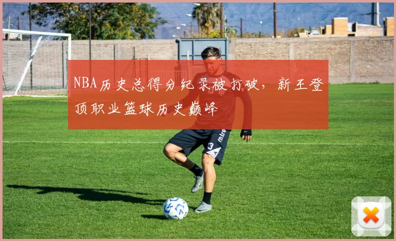 NBA历史总得分纪录被打破，新王登顶职业篮球历史巅峰