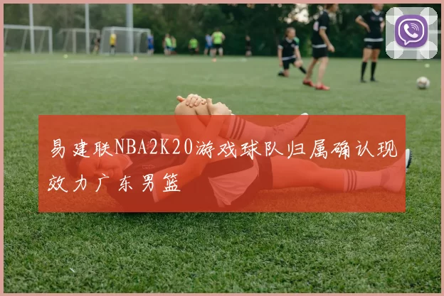 易建联NBA2K20游戏球队归属确认现效力广东男篮