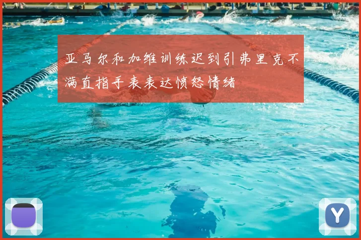 亚马尔和加维训练迟到引弗里克不满直指手表表达愤怒情绪