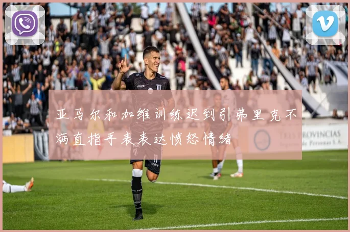 亚马尔和加维训练迟到引弗里克不满直指手表表达愤怒情绪