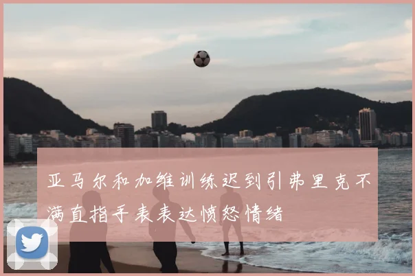 亚马尔和加维训练迟到引弗里克不满直指手表表达愤怒情绪