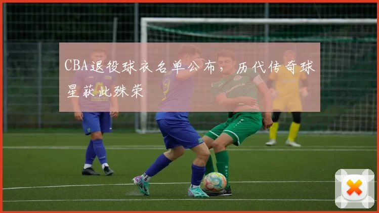CBA退役球衣名单公布，历代传奇球星获此殊荣
