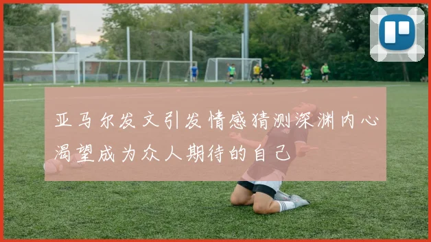 亚马尔发文引发情感猜测深渊内心渴望成为众人期待的自己