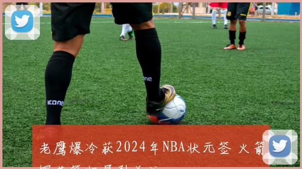 老鹰爆冷获2024年NBA状元签 火箭探花签归属引关注