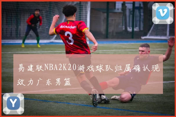 易建联NBA2K20游戏球队归属确认现效力广东男篮