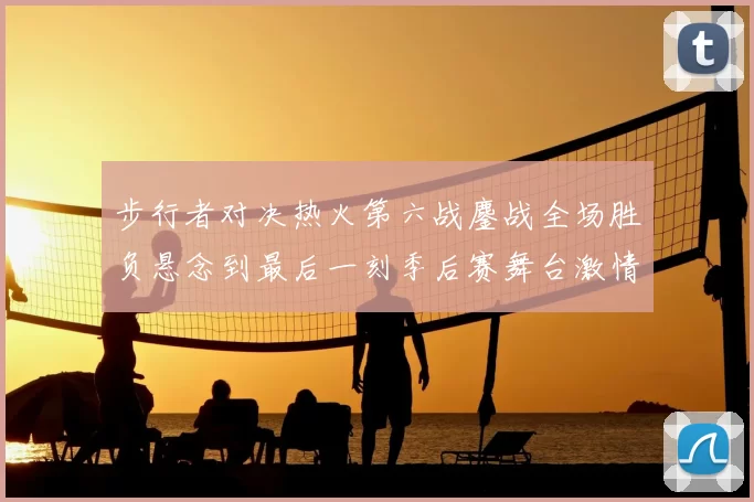 步行者对决热火第六战鏖战全场胜负悬念到最后一刻季后赛舞台激情拉满