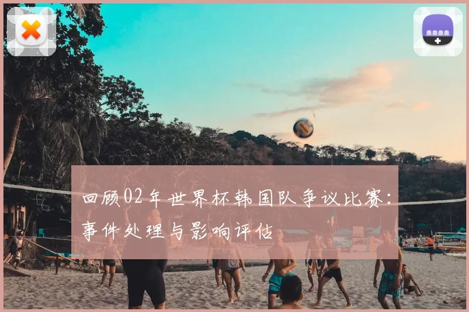 回顾02年世界杯韩国队争议比赛:事件处理与影响评估