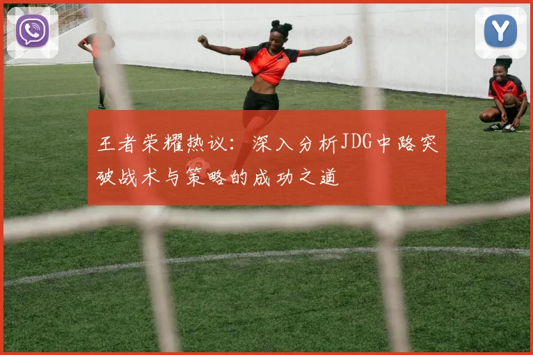王者荣耀热议：深入分析JDG中路突破战术与策略的成功之道