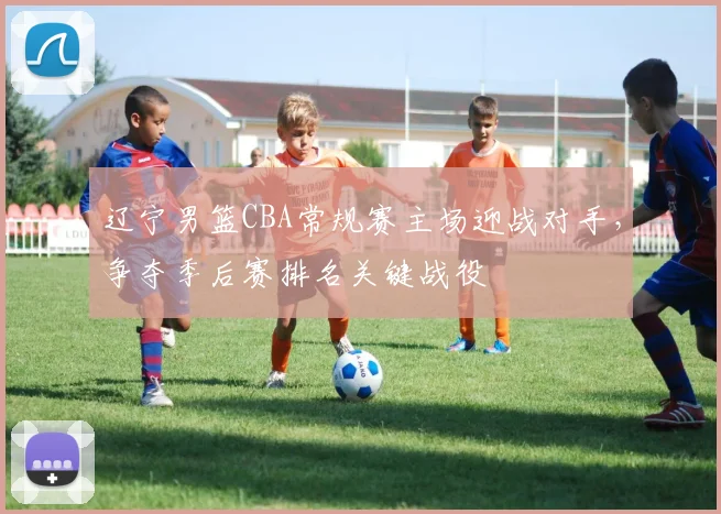 辽宁男篮CBA常规赛主场迎战对手,争夺季后赛排名关键战役