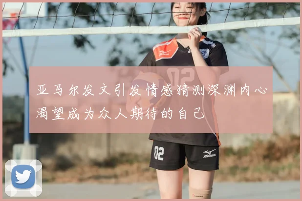 亚马尔发文引发情感猜测深渊内心渴望成为众人期待的自己