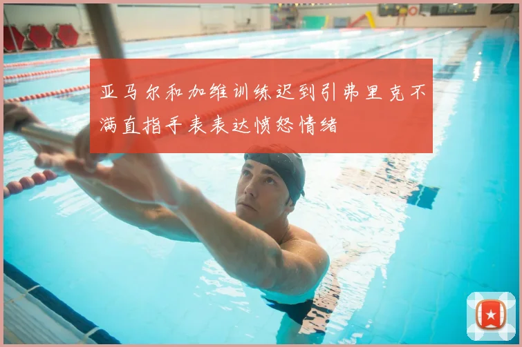 亚马尔和加维训练迟到引弗里克不满直指手表表达愤怒情绪