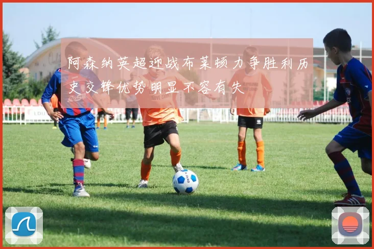 阿森纳英超迎战布莱顿力争胜利历史交锋优势明显不容有失