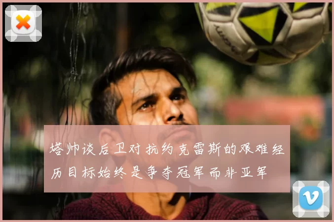 塔帅谈后卫对抗约克雷斯的艰难经历目标始终是争夺冠军而非亚军