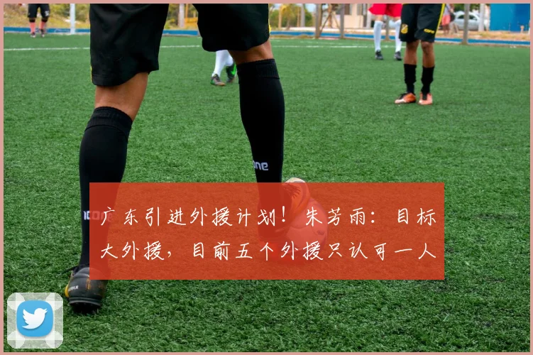 广东引进外援计划！朱芳雨：目标大外援，目前五个外援只认可一人