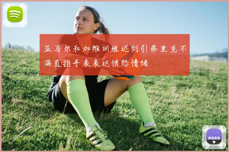 亚马尔和加维训练迟到引弗里克不满直指手表表达愤怒情绪