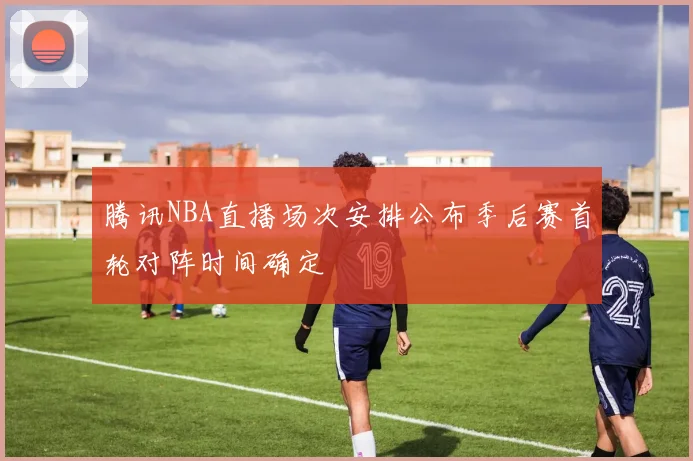 腾讯NBA直播场次安排公布季后赛首轮对阵时间确定