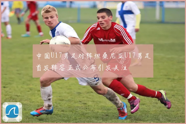 中国U17男足对阵坦桑尼亚U17男足首发阵容正式公布引发关注