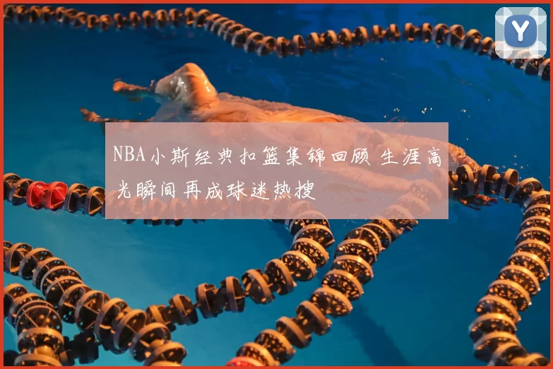 NBA小斯经典扣篮集锦回顾 生涯高光瞬间再成球迷热搜