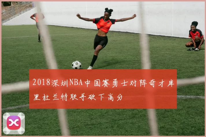 2018深圳NBA中国赛勇士对阵奇才库里杜兰特联手砍下高分
