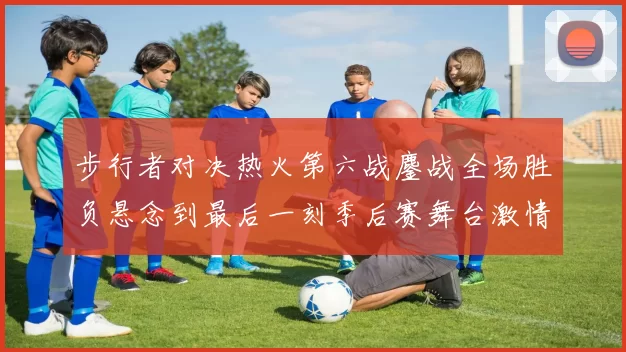 步行者对决热火第六战鏖战全场胜负悬念到最后一刻季后赛舞台激情拉满