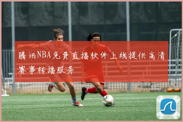 腾讯NBA免费直播软件上线提供高清赛事转播服务