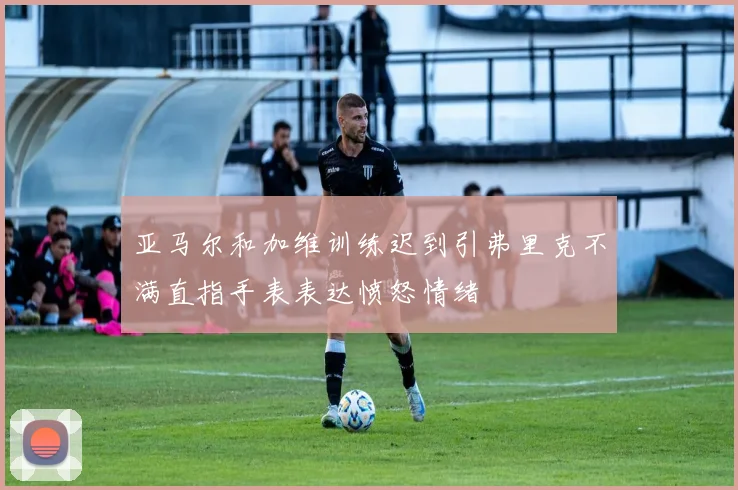 亚马尔和加维训练迟到引弗里克不满直指手表表达愤怒情绪