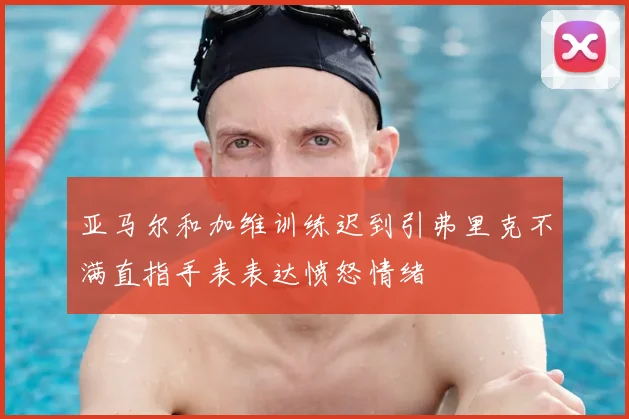亚马尔和加维训练迟到引弗里克不满直指手表表达愤怒情绪
