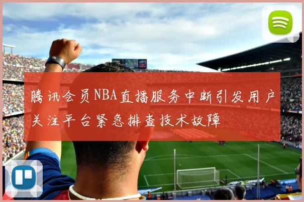 腾讯会员NBA直播服务中断引发用户关注平台紧急排查技术故障