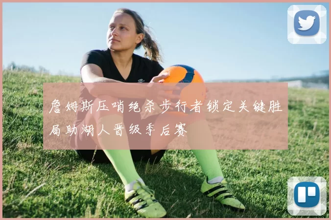 詹姆斯压哨绝杀步行者锁定关键胜局助湖人晋级季后赛